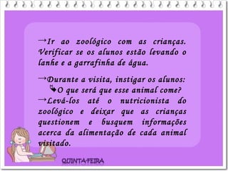 →Ir ao zoológico com as crianças.
Verificar se os alunos estão levando o
lanhe e a garrafinha de água.
→Durante a visita, instigar os alunos:
O que será que esse animal come?
→Levá-los até o nutricionista do
zoológico e deixar que as crianças
questionem e busquem informações
acerca da alimentação de cada animal
visitado.
 