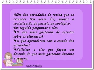 Além das atividades de rotina que as
crianças têm nesse dia, propor a
socialização do passeio ao zoológico.
Em seguida perguntar a eles:
O que mais gostaram de estudar
sobre os alimentos?
O que aprenderam com o estudo dos
alimentos?
Solicitar a eles que façam um
desenho do que mais gostaram durante
a semana.
 