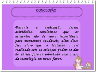 Durante a realização dessas
atividades, concluímos que os
alimentos são de suma importância
para mantermos saudáveis, além disso
fica claro que, o trabalho a ser
realizado com as crianças podem se dar
de várias formas sobretudo com o uso
da tecnologia em nosso favor.
 