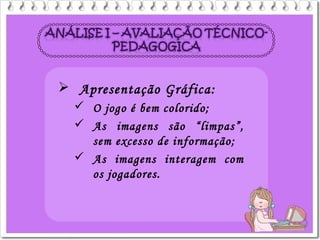  Apresentação Gráfica:
 O jogo é bem colorido;
 As imagens são “limpas”,
sem excesso de informação;
 As imagens interagem com
os jogadores.
 