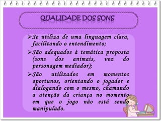 Se utiliza de uma linguagem clara,
facilitando o entendimento;
São adequados à temática proposta
(sons dos animais, voz do
personagem mediador);
São utilizados em momentos
oportunos, orientando o jogador e
dialogando com o mesmo, chamando
a atenção da criança no momento
em que o jogo não está sendo
manipulado.
 