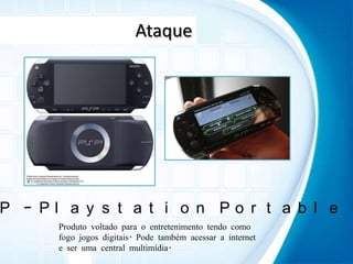 AtaquePSP – Playstation PortableProduto voltado para o entretenimento tendo como fogo jogos digitais. Pode também acessar a internet e ser uma central multimídia.