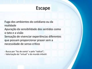 EscapeFuga dos ambientes do cotidiano ou da realidadeApuração da sensibilidade dos sentidos como o tato e a visãoSensação de vivenciar experiências diferentes que possam proporcionar prazer sem a necessidade de senso crítico- Busca por "faz de conta" e pelo “radical";- Valorização do "virtual" e do mundo infantil.