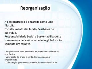 ReorganizaçãoA desconstrução é encarada como uma filosofia.Fortalecimento das fundações/bases do indivíduo.Responsabilidade Social e Sustentabilidade se tornam uma necessidade de foco global e não somente um atrativo.- Simplicidade é mais valorizada na projeção da vida sócio-econômica- Valorização do grupo e perda de atenção para a singularidade- Colaboração gerando recomendação e conscientização