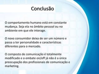 ConclusãoO comportamento humano está em constante mudança. Seja ela no âmbito pessoal ou no ambiente em que ele interage.O novo consumidor deixa de ser um número e passa a ter personalidade e características diferentes para o mercado.O composto de comunicação é totalmente modificado e o embate on/off já não é a única preocupação dos profissionais de comunicação e marketing.