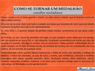 COMO SE TORNAR UM MEDALHÃO
                                conselhos machadianos
O meu desejo é eu te faças grande e ilustre, ou pelo menos notável, que te levantes acima da
obscuridade comum.
Uma vez na carreira, dever pôr todo o cuidado nas ideias que houveres de nutrir para uso alheio
e próprio. O melhor será não as ter absolutamente.
Tu, meu filho, [...] pareces dotado da perfeita inópia mental, conveniente ao uso deste nobre
ofício.
As livrarias, ou por causa da atmosfera do lugar, ou por qualquer outra razão que me escapa,
não são propícias ao nosso fim; e, não obstante, há grande conveniência em entrar por elas, de
quando em quando, não digo às ocultas, mas às escancaras. Podes resolver a dificuldade de um
modo simples: vai ali falar do boato do dia, da anedota da semana, de um contrabando, de uma
calúnia, de um cometa, de qualquer coisa.
Podes empregar umas quantas figuras expressivas, a hidra de Lerna, por exemplo, a cabeça de
Medusa, o tonel das Danaides, as asas de Ícaro, e outras, que românticos, clássicos e realistas
empregam sem desar, quando precisam delas. Sentenças latinas, ditos históricos, versos
célebres, brocardos jurídicos, máximas, é de bom aviso trazê-los contigo para os discursos de
sobremesa, de felicitação, ou de agradecimento.
 