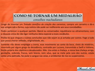 COMO SE TORNAR UM MEDALHÃO
                                conselhos machadianos
Longe de inventar um Tratado científico da criação dos carneiros, compra um carneiro e dá-o
aos amigos sob a forma, cuja notícia não pode ser indiferente aos seus concidadãos.
Podes pertencer a qualquer partido, liberal ou conservador, republicano ou ultramontano, com
a cláusula única de não ligar nenhuma ideia especial a esses vocábulos.
Proíbo-te que chegues a outras conclusões que não sejam as já achadas por outros. Foge a tudo
que possa cheirar reflexão, originalidade, etc.
Somente não deves empregar a ironia, esse movimento ao canto da boca, cheio de mistérios,
inventado por algum grego da decadência, contraído por Luciano, transmitido a Swift e Voltaire,
feição própria dos cépticos e desabusados. Não. Usa antes a chalaça, a nossa boa chalaça amiga,
gorducha, redonda, franca, sem biocos, nem véus, que se mete pela cara dos outros, estala
como uma palmada, faz pular o sangue nas veias, e arrebentar de riso os suspensórios.
 
