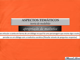 ASPECTOS TEMÁTICOS
                                    teoria do medalhão

                           apropriação da maiêutica
ao articular o conto em forma de um diálogo no qual há uma personagem que ensina algo a outra,
   percebe-se um diálogo com a maiêutica socrática [filosofar através de perguntas-respostas]
 