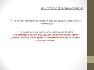 A interação das competências 
•As diversas competências interagem para que possamos produzir uma interpretação. 
•Uma comp...