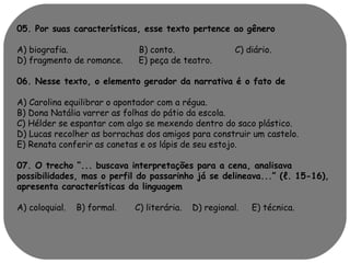 05. Por suas características, esse texto pertence ao gênero 
A) biografia. B) conto. C) diário. 
D) fragmento de romance. E) peça de teatro. 
06. Nesse texto, o elemento gerador da narrativa é o fato de 
A) Carolina equilibrar o apontador com a régua. 
B) Dona Natália varrer as folhas do pátio da escola. 
C) Hélder se espantar com algo se mexendo dentro do saco plástico. 
D) Lucas recolher as borrachas dos amigos para construir um castelo. 
E) Renata conferir as canetas e os lápis de seu estojo. 
07. O trecho “... buscava interpretações para a cena, analisava 
possibilidades, mas o perfil do passarinho já se delineava...” (ℓ. 15-16), 
apresenta características da linguagem 
A) coloquial. B) formal. C) literária. D) regional. E) técnica. 
 