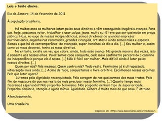Leia o texto abaixo. 
Rio de Janeiro, 14 de fevereiro de 2011 
À população brasileira, 
Há muitos anos as mulheres lutam pelos seus direitos e vêm conseguindo inegáveis avanços. Para 
que, hoje, possamos votar, trabalhar e usar calças jeans, muito sutiã teve que ser queimado em praça 
pública. Hoje, no auge de nossas independências, somos diretoras de grandes empresas 
multinacionais, engenheiras renomadas, grandes cirurgiãs, artistas e ainda somos mães e esposas. 
Somos o que há de contemporâneo, de avançado, super-heroínas do dia a dia. [...] Sou mulher e, assim 
como os meus deveres, tenho os meus direitos. 
No entanto, existe um véu que cobre, ainda, todo esse avanço. Na grande maioria das vezes, isso 
é somente aos nossos olhos. Valorizamos cada conquista, cada meio centímetro percorrido a caminho 
da independência porque ela é nossa. […] Não é fácil ser mulher. Mais difícil ainda é lutar pelos 
nossos direitos. […] 
Quem por nós? Nós mesmas. Quem contra nós? Todo resto. Feminismo já é ultrapassado, 
vitimização mais ainda. [...] Acima de tudo, conquistamos o livre-arbítrio. Escolhemos nossas escolhas. 
Pelo que lutar agora? 
Lutemos pela dignidade reconquistada. Pela coragem de nos queixarmos dos maus tratos. Pelo 
fim do massacre do que nos resta de mais precioso: nosso feminino. [...] Quanto tempo mais 
ficaremos esperando? Não proponho feminismo. Não proponho nenhum tipo de superioridade. 
Proponho denúncia, atenção e ajuda mútua. Igualdade. Gênero é muito mais do que sexo. É atitude. 
Atenciosamente, 
Uma brasileira. 
Disponível em: <http://www.desconversa.com.br/redacao/>. 
 