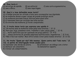 08. Esse texto é 
A) um artigo de opinião. B) um editorial. C) uma carta argumentativa. 
D) uma crônica. E) uma reportagem. 
09. Qual é a tese defendida nesse texto? 
A) A mulher precisa ter atitude e lutar para reconquistar sua dignidade. 
B) As mulheres devem ocupar cargos de grande prestígio social. 
C) As mulheres precisam buscar motivos pelos quais lutar. 
D) O feminismo deve ser excluído das lutas sociais. 
E) Os direitos das mulheres já foram conquistados. 
10. O trecho desse texto que expressa uma opinião é: 
A) “Há muitos anos as mulheres lutam pelos seus direitos...”. (ℓ. 3) 
B) “Para que, hoje, possamos votar, trabalhar e usar calças jeans, ...”. (ℓ. 4) 
C) “... muito sutiã teve que ser queimado em praça pública.”. (ℓ. 4-5) 
D) “... somos diretoras de grandes empresas multinacionais, engenheiras...”. (ℓ. 5-6) 
E) “Não é fácil ser mulher. Mais difícil ainda é lutar pelos nossos direitos.”. (ℓ. 11-12) 
11. No trecho “Quem por nós? Nós mesmas. Quem contra nós? Todo resto.” (ℓ. 
13), os pontos de interrogação foram usados para 
A) expressar uma dúvida da autora. B) estabelecer um diálogo com o leitor. 
C) destacar um comentário. D) demonstrar espanto. 
E) ironizar um comportamento. 
 