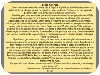 Sopão nas ruas 
Doar comida nas ruas da cidade não é legal. A Vigilância Sanitária não permite a 
distribuição de alimentos nas vias públicas sem um laudo. Portanto, as pessoas não 
podem fazer isso, ainda que de maneira voluntária. 
Também precisam entender que essa forma de voluntarismo prejudica as ONGs 
conveniadas com a prefeitura, que oferecem serviços de alimentação em locais 
adequados, limpos e seguros, assim como o trabalho dos 125 agentes de proteção 
social que circulam todos os dias pela cidade tentando convencer, sempre de maneira 
respeitosa, os que moram nas ruas a fazer uso dos 37 albergues e 9 abrigos que 
existem hoje na capital, funcionando 24 horas e atendendo mais de 8 mil pessoas. A 
distribuição de comida incentiva a permanência das pessoas nas ruas, comprometendo 
em muito o acolhimento, a proteção e a reinserção social e familiar desses cidadãos 
mais vulneráveis. 
O polêmico gesto resulta, ainda, em centenas de reclamações de moradores e 
comerciantes acerca da sujeira espalhada nas calçadas da cidade, contribuindo para a 
proliferação de ratos, com restos de alimentos, pratos e copos descartáveis e 
garrafas de pet usadas. As organizações sociais que querem realmente ajudar devem 
nos procurar para que possamos, juntos, organizar uma distribuição de alimentos 
dentro de equipamentos próprios, de forma digna e humana. A Associação Evangélica 
Brasileira ou a ONG Rede Rua, por exemplo, mantêm o restaurante Porto Seguro, na 
América, e o Penaforte Mendes, na Bela Vista, que servem refeições gratuitas aos 
moradores de ruas. 
Por que não doar alimentos a esses locais? Vamos trabalhar em rede, com sinergia 
e em parceria? 
Floriano Pesaro, Secretário Municipal de Desenvolvimento e Assistência 
Social. 
 