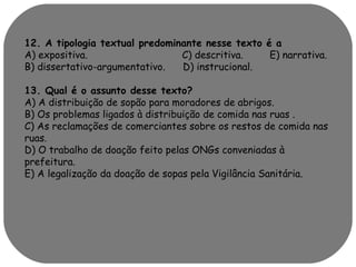 12. A tipologia textual predominante nesse texto é a 
A) expositiva. C) descritiva. E) narrativa. 
B) dissertativo-argumentativo. D) instrucional. 
13. Qual é o assunto desse texto? 
A) A distribuição de sopão para moradores de abrigos. 
B) Os problemas ligados à distribuição de comida nas ruas . 
C) As reclamações de comerciantes sobre os restos de comida nas 
ruas. 
D) O trabalho de doação feito pelas ONGs conveniadas à 
prefeitura. 
E) A legalização da doação de sopas pela Vigilância Sanitária. 
 