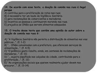 14. De acordo com esse texto, a doação de comida nas ruas é ilegal 
porque 
A) contribui para a proliferação de ratos nas ruas. 
B) é necessário ter um laudo da Vigilância Sanitária. 
C) gera reclamações de comerciantes e moradores. 
D) incentiva as pessoas a continuarem morando nas ruas. 
E) prejudica as ONGs que servem alimentos adequados. 
15. O trecho desse texto que contém uma opinião do autor sobre a 
doação de comida nas ruas é: 
A) “A Vigilância Sanitária não permite a distribuição de alimentos nas vias 
públicas...”. (ℓ. 1-2) 
B) “... ONGs conveniadas com a prefeitura, que oferecem serviços de 
alimentação...”. (ℓ. 4-5) 
C) “O polêmico gesto resulta, ainda, em centenas de reclamações de 
moradores...”. (ℓ. 11) 
D) “... sujeira espalhada nas calçadas da cidade, contribuindo para a 
proliferação...”. (ℓ. 12) 
E) “As organizações sociais que querem realmente ajudar devem nos 
procurar...”. (ℓ. 13-14) 
 
