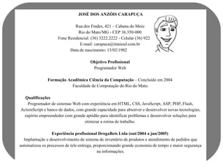 JOSÉ DOS ANZÓIS CARAPUÇA 
Rua dos Frades, 421 – Cabana do Meio 
Rio do Mato/MG - CEP 36.350-000 
Fone Residencial: (36) 3222.2222 - Celular (36) 9222.2222 
E-mail: carapuca@imeioul.com.br 
Data de nascimento: 13/02/1982 
Objetivo Profissional 
Programador Web 
Formação Acadêmica Ciência da Computação – Concluído em 2004 
Faculdade de Computação do Rio do Mato. 
Qualificações 
Programador de sistemas Web com experiência em HTML, CSS, JavaScript, ASP, PHP, Flash, 
ActionScript e banco de dados, com grande capacidade para absorver e desenvolver novas tecnologias, 
espírito empreendedor com grande aptidão para identificar problemas e desenvolver soluções para 
otimizar a rotina de trabalho. 
Experiência profissional DrogaBets Ltda (out/2004 a jun/2005) 
Implantação e desenvolvimento de sistema de inventário de produtos e atendimento de pedidos que 
automatizou os processos de tele-entrega, proporcionando grande economia de tempo e maior segurança 
na informações. 
 