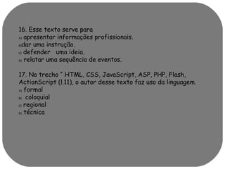 16. Esse texto serve para 
A) apresentar informações profissionais. 
B)dar uma instrução. 
C) defender uma ideia. 
D) relatar uma sequência de eventos. 
17. No trecho “ HTML, CSS, JavaScript, ASP, PHP, Flash, 
ActionScript (l.11), o autor desse texto faz uso da linguagem. 
A) formal 
B) coloquial 
C) regional 
D) técnica 
