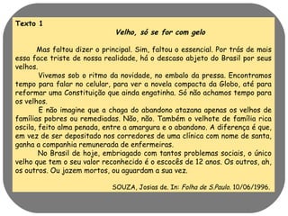 Texto 1 
Velho, só se for com gelo 
Mas faltou dizer o principal. Sim, faltou o essencial. Por trás de mais 
essa face triste de nossa realidade, há o descaso abjeto do Brasil por seus 
velhos. 
Vivemos sob o ritmo da novidade, no embalo da pressa. Encontramos 
tempo para falar no celular, para ver a novela compacta da Globo, até para 
reformar uma Constituição que ainda engatinha. Só não achamos tempo para 
os velhos. 
E não imagine que a chaga do abandono atazana apenas os velhos de 
famílias pobres ou remediadas. Não, não. Também o velhote de família rica 
oscila, feito alma penada, entre a amargura e o abandono. A diferença é que, 
em vez de ser depositado nos corredores de uma clínica com nome de santa, 
ganha a companhia remunerada de enfermeiras. 
No Brasil de hoje, embriagado com tantos problemas sociais, o único 
velho que tem o seu valor reconhecido é o escocês de 12 anos. Os outros, ah, 
os outros. Ou jazem mortos, ou aguardam a sua vez. 
SOUZA, Josias de. In: Folha de S.Paulo. 10/06/1996. 
 