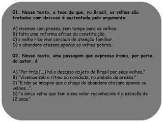 01. Nesse texto, a tese de que, no Brasil, os velhos são 
tratados com descaso é sustentada pelo argumento 
A) vivemos com pressa, sem tempo para os velhos. 
B) falta uma reforma eficaz da constituição. 
C) o velho rico vive cercado de atenção familiar. 
D) o abandono atazana apenas os velhos pobres. 
02. Nesse texto, uma passagem que expressa ironia, por parte 
do autor, é 
A) “Por trás [...] há o descaso abjeto do Brasil por seus velhos.” 
B) “Vivemos sob o ritmo da novidade, no embalo da pressa.” 
C) “E não se imagine que a chaga do abandono atazana apenas os 
velhos...”. 
D) “o único velho que tem o seu valor reconhecido é o escocês de 
12 anos.” 
 