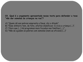 03. Qual é o argumento apresentado nesse texto para defender a tese 
“não dar esmolas às crianças na rua”? 
A) “Quem dá aos pobres empresta a Deus, diz o ditado”. 
B) “Esse dinheiro tem, de fato, efeitos diabólicos: 1) vicia a criança (...)”. 
C) “Claro que (...) há programas mais focados nas famílias (...).”. 
D) “Não se ajudam os pobres com esmolas (nem as oficiais) (...)” 
 