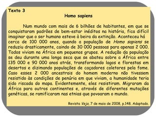 Texto 3 
Homo sapiens 
Num mundo com mais de 6 bilhões de habitantes, em que se 
conquistaram padrões de bem-estar inéditos na história, fica difícil 
imaginar que o ser humano esteve à beira da extinção. Aconteceu há 
cerca de 100 000 anos, quando a população de Homo sapiens se 
reduziu drasticamente, caindo de 30 000 pessoas para apenas 2 000. 
Todos viviam na África em pequenos grupos. A redução da população 
se deu durante uma longa seca que se abateu sobre a África entre 
135 000 e 90 000 anos atrás, transformando lagos e florestas em 
desertos e dizimando populações de caçadores coletores pela fome. 
Caso esses 2 000 ancestrais do homem moderno não tivessem 
resistido às condições de penúria em que viviam, a humanidade teria 
sido riscada do mapa. Evidentemente, eles resistiram. Migraram da 
África para outros continentes e, através de diferentes mutações 
genéticas, se ramificaram nas etnias que povoaram o mundo. 
Revista Veja, 7 de maio de 2008, p.148. Adaptado. 
 