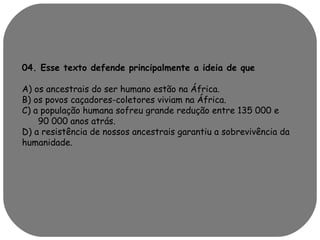 04. Esse texto defende principalmente a ideia de que 
A) os ancestrais do ser humano estão na África. 
B) os povos caçadores-coletores viviam na África. 
C) a população humana sofreu grande redução entre 135 000 e 
90 000 anos atrás. 
D) a resistência de nossos ancestrais garantiu a sobrevivência da 
humanidade. 
 