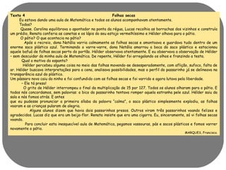 Texto 4 Folhas secas 
Eu estava dando uma aula de Matemática e todos os alunos acompanhavam atentamente. 
Todos? 
Quase. Carolina equilibrava o apontador na ponta da régua, Lucas recolhia as borrachas dos vizinhos e construía 
um prédio, Renata conferia as canetas e os lápis do seu estojo vermelhíssimo e Hélder olhava para o pátio. 
O pátio? O que acontecia no pátio? 
Após o recreio, dona Natália varria calmamente as folhas secas e amontoava e guardava tudo dentro de um 
enorme saco plástico azul. Terminando o varre-varre, dona Natália amarrou a boca do saco plástico e estacionou 
aquele bafuá de folhas secas perto do portão. Hélder observava atentamente. E eu observava a observação de Hélder 
– sem descuidar da minha aula de Matemática. De repente, Hélder foi arregalando os olhos e franzindo a testa. 
Qual o motivo do espanto? 
Hélder percebeu alguma coisa no meio das folhas movendo-se desesperadamente, com aflição, sufoco, falta de 
ar. Hélder buscava interpretações para a cena, analisava possibilidades, mas o perfil do passarinho já se delineava na 
transparência azul do plástico. 
Um pássaro novo caiu do ninho e foi confundido com as folhas secas e foi varrido e agora lutava pela liberdade. 
– Ele tá preso! 
O grito de Hélder interrompeu o final da multiplicação de 15 por 127. Todos os alunos olharam para o pátio. E 
todos nós concordamos, sem palavras: o bico do passarinho tentava romper aquela estranha pele azul. Hélder saiu da 
sala e nós fomos atrás. E antes 
que eu pudesse pronunciar a primeira sílaba da palavra “calma”, o saco plástico simplesmente explodiu, as folhas 
voaram e as crianças pularam de alegria. 
Alguns alunos dizem que havia dois passarinhos presos. Outros viram três passarinhos voando felizes e 
agradecidos. Lucas diz que era um beija-flor. Renata insiste que era uma cigarra. Eu, sinceramente, só vi folhas secas 
voando. 
Para concluir esta inesquecível aula de Matemática, pegamos vassouras, pás e sacos plásticos e fomos varrer 
novamente o pátio. 
MARQUES, Francisco. 
 