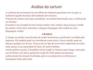 Análise do cartum A violência do ser humano faz um filhote de chipanzé questionar com seu pai, se realmente aqueles humanos descenderam dos macacos.  O humor do cartum está nesta contradição: um animal horrorizado com a violência do ser humano.  O cartum é um exemplo de texto misto (verbal e não verbal) e para acessar o entido do cartum o leitor deve relacionar a imagem (linguagem não-verbal) ao texto (linguagem verbal)  CHARGE  A charge ou cartum é um desenho de caráter humorístico, geralmente veiculado pela imprensa. Ela também pode ser considerada como texto e, nesse sentido, pode ser lida por qualquer um de nós. Trata-se de um tipo de texto muito importante na mídia atual, graças à sua capacidade de fazer, de modo sintético,  críticas político-sociais. Um público muito amplo se interessa pela charge, tanto pelo uso do humor e da sátira, quanto por exigir do leitor apenas um pequeno conhecimento da situação focalizada, para se reconhecerem as referências e insinuações feitas pelo autor. 