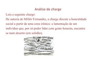 Análise de charge Leia a seguinte charge:  De autoria de Millôr Fernandes, a charge discute a honestidade social a partir de uma cena irônica: a lamentação de um indivíduo que, por só poder lidar com gente honesta, encontra se num deserto (em solidão). 