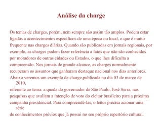 Análise da charge Os temas de charges, porém, nem sempre são assim tão amplos. Podem estar ligados a acontecimentos específicos de uma época ou local, o que é muito frequente nas charges diárias. Quando são publicadas em jornais regionais, por exemplo, as charges podem fazer referência a fatos que não são conhecidos por moradores de outras cidades ou Estados, o que lhes dificulta a compreensão. Nos jornais de grande alcance, as charges normalmente recuperam os assuntos que ganharam destaque nacional nos dias anteriores. Abaixo veremos um exemplo de charge,publicada no dia 03 de março de 2010, referente ao tema: a queda do governador de São Paulo, José Serra, nas pesquisas que avaliam a intenção de voto do eleitor brasileiro para a próxima campanha presidencial. Para compreendê-las, o leitor precisa acionar uma série de conhecimentos prévios que já possui no seu próprio repertório cultural. 