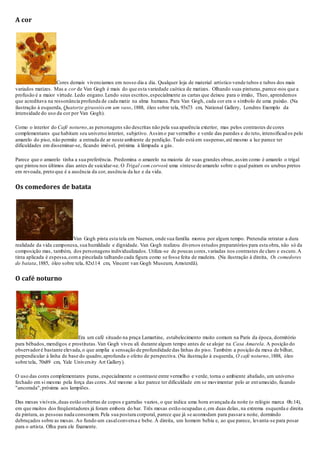 A cor
Cores demais vivenciamos em nosso dia a dia. Qualquer loja de material artístico vende tubos e tubos dos mais
variados matizes. Mas a cor de Van Gogh é mais do que esta variedade caótica de matizes. Olhando suas pinturas,parece-nos que a
profusão é a maior virtude. Ledo engano.Lendo seus escritos,especialmente as cartas que deixou para o irmão, Theo, aprendemos
que acreditava na ressonância profunda de cada matiz na alma humana. Para Van Gogh, cada cor era o símbolo de uma paixão. (Na
ilustração à esquerda, Quatorze girassóisem um vaso, 1888, óleo sobre tela, 93x73 cm, National Gallery, Londres Exemplo da
intensidade do uso da cor por Van Gogh).
Como o interior do Café noturno,as personagens são descritas não pela sua aparência exterior, mas pelos contrastes de cores
complementares que habitam seu universo interior, subjetivo. Assimo par vermelho e verde das paredes e do teto, intensificad os pelo
amarelo do piso, não permite a entrada de ar neste ambiente de perdição. Tudo está em suspenso,até mesmo a luz parece ter
dificuldades em disseminar-se, ficando imóvel, próxima à lâmpada a gás.
Parece que o amarelo tinha a sua preferência. Predomina o amarelo na maioria de suas grandes obras,assim como é amarelo o trigal
que pintou nos últimos dias antes de suicidar-se. O Trigal com corvosé uma síntese de amarelo sobre o qual pairam os urubus pretos
em revoada, preto que é a ausência da cor, ausência da luz e da vida.
Os comedores de batata
Van Gogh pinta esta tela em Nuenen, onde sua família morou por algum tempo. Pretendia retratar a dura
realidade da vida camponesa, sua humildade e dignidade. Van Gogh realizou diversos estudos preparatórios para esta obra, não só da
composição mas, também, dos personagens individualizados. Utiliza-se de poucas cores,variadas nos contrastes de claro e escuro.A
tinta aplicada é espessa,coma pincelada talhando cada figura como se fosse feita de madeira. (Na ilustração à direita, Os comedores
de batata,1885, óleo sobre tela, 82x114 cm, Vincent van Gogh Museum, Amsterdã).
O café noturno
Era um café situado na praça Lamartine, estabelecimento muito comum na Paris da época, dormitório
para bêbados,mendigos e prostitutas.Van Gogh viveu ali durante algum tempo antes de se alojar na Casa Amarela. A posição do
observadoré bastante elevada,o que amplia a sensação de profundidade das linhas do piso. Também a posição da mesa de bilhar,
perpendicular à linha de base do quadro,aprofunda o efeito de perspectiva. (Na ilustração à esquerda, O café noturno,1888, óleo
sobre tela, 70x89 cm, Yale University Art Gallery).
O uso das cores complementares puras, especialmente o contraste entre vermelho e verde, torna o ambiente abafado, um universo
fechado em si mesmo pela força das cores.Até mesmo a luz parece ter dificuldade em se movimentar pelo ar entumecido, ficando
"ancorada",próxima aos lampiões.
Das mesas visíveis,duas estão cobertas de copos e garrafas vazios, o que indica uma hora avançada da noite (o relógio marca 0h:14),
em que muitos dos freqüentadores já foram embora do bar. Três mesas estão ocupadas e,em duas delas, na extrema esquerda e direita
da pintura, as pessoas nada consomem. Pela sua postura corporal, parece que já se acomodam para passara noite, dormindo
debruçados sobre as mesas. Ao fundo um casalconversa e bebe. À direita, um homem bebia e, ao que parece, levanta-se para posar
para o artista. Olha para ele fixamente.
 