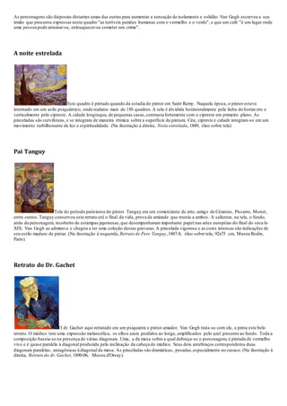 As personagens são dispostas distantes umas das outras para aumentar a sensação de isolamento e solidão. Van Gogh escreveu a seu
irmão que procurou expressar neste quadro "as terríveis paixões humanas com o vermelho e o verde", e que um café "é um lugar onde
uma pessoa pode arruinar-se, enlouquecerou cometer um crime".
A noite estrelada
Este quadro é pintado quando da estadia do pintor em Saint Remy. Naquela época, o pintor esteve
internado em um asilo psiquiátrico, onde realizou mais de 150 quadros.A tela é dividida horizontalmente pela linha do horizo nte e
verticalmente pelo cipreste. A cidade longínqua, de pequenas casas,contrasta fortemente com o cipreste em primeiro plano. As
pinceladas são curvilíneas, e se integram de maneira rítmica sobre a superfície da pintura. Céu, cipreste e cidade integram-se em um
movimento turbilhonante de luz e espiritualidade. (Na ilustração à direita, Noite estrelada, 1889, óleo sobre tela)
Pai Tanguy
Tela do período parisiense do pintor. Tanguy era um comerciante de arte, amigo de Cézanne, Pissarro, Monet,
entre outros.Tanguy conservou este retrato até o final da vida, prova da amizade que reuniu a ambos. A salientar, na tela, o fundo,
atrás da personagem, recoberto de estampas japonesas,que desempenharam importante papel nas artes européias do final do sécu lo
XIX. Van Gogh as admirava e chegou a ter uma coleção destas gravuras.A pincelada vigorosa e as cores intensas são indicações de
seu estilo maduro de pintar. (Na ilustração à esquerda, Retrato de Pere Tanguy,1887-8, óleo sobre tela, 92x75 cm, Museu Rodin,
Paris).
Retrato do Dr. Gachet
O dr. Gachet aqui retratado era um psiquiatra e pintor amador. Van Gogh trata-se com ele, e pinta este belo
retrato. O médico tem uma expressão melancólica, os olhos azuis perdidos ao longe, amplificados pelo azul presente ao fundo. Toda a
composição baseia-se na presença de várias diagonais. Uma, a da mesa sobre a qual debruça-se o personagem, é pintada de vermelho
vivo e é quase paralela à diagonal produzida pela inclinação da cabeça do médico. Seus dois antebraços correspondema duas
diagonais paralelas, antagônicas à diagonal da mesa. As pinceladas são dramáticas, pesadas,especialmente no casaco. (Na ilustração à
direita, Retrato do dr. Gachet, 1890-06, Museu d'Orsay).
 