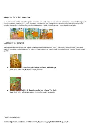 O quarto do artista em Arles
Aqui estão as três versões que o artista pintou deste tema. Van Gogh escreveu a seu irmão: 'a contemplação do quadro deve repousara
cabeça, ou melhor, a imaginação.' Todas as sombras são eliminadas e as cores puras são modeladas através da aplicação da tint a
espessa.A perspectiva conduz o olhar para dentro da quarto e a janela, entreaberta, atrai a curiosidade do observador.

A amizade de Gauguin
Os dois artistas desenvolveramuma amizade tumultuada pelos temperamentos fortes e obstinados.Os objetos sobre a cadeira de
Gauguin parece que esperam pela volta do amigo. As velas eram acesas nas portas das casas para iluminar o retorno dos que haviam
partido.
 A cadeira de Vincentcom cachimbo, de Van Gogh
1888, óleosobre tela,National Gallery,Londres
 Cadeira de Gauguincom livrose vela,de Van Gogh
1888, óleosobre tela,RijksmuseumVincentVanGogh,Amsterdã
Texto de João Werner
Fonte: http://www.auladearte.com.br/historia_da_arte/van_gogh.htm#axzz2uCqKLFQC
 