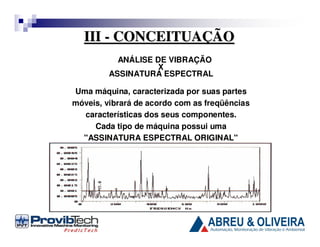 III - CONCEITUAÇÃO
ANÁLISE DE VIBRAÇÃO
X
ASSINATURA ESPECTRAL
Uma máquina, caracterizada por suas partes
móveis, vibrará de acordo com as freqüências
características dos seus componentes.
Cada tipo de máquina possui uma
"ASSINATURA ESPECTRAL ORIGINAL"

 