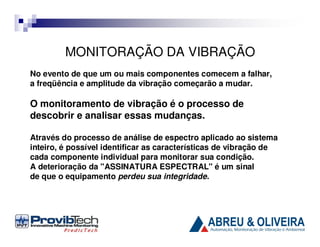 MONITORAÇÃO DA VIBRAÇÃO
No evento de que um ou mais componentes comecem a falhar,
a freqüência e amplitude da vibração começarão a mudar.

O monitoramento de vibração é o processo de
descobrir e analisar essas mudanças.
Através do processo de análise de espectro aplicado ao sistema
inteiro, é possível identificar as características de vibração de
cada componente individual para monitorar sua condição.
A deterioração da "ASSINATURA ESPECTRAL" é um sinal
de que o equipamento perdeu sua integridade.

 