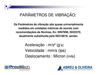 PARÂMETROS DE VIBRAÇÃO:
Os Parâmetros de vibração são quase universalmente
medidos em unidades métricas de acordo com
recomendações de Normas, Ex: DIN7090, ISO2372,
atualmente substituída pela ISO10816, sendo:

Aceleração : m/s² (g’s)
Velocidade : mm/s (ips)
Deslocamento : Mícron (mils)

 