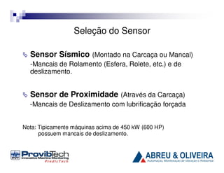 Seleção do Sensor
Sensor Sísmico (Montado na Carcaça ou Mancal)
-Mancais de Rolamento (Esfera, Rolete, etc.) e de
deslizamento.

Sensor de Proximidade (Através da Carcaça)
-Mancais de Deslizamento com lubrificação forçada
Nota: Tipicamente máquinas acima de 450 kW (600 HP)
possuem mancais de deslizamento.

 