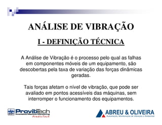 ANÁLISE DE VIBRAÇÃO
I - DEFINIÇÃO TÉCNICA
A Análise de Vibração é o processo pelo qual as falhas
em componentes móveis de um equipamento, são
descobertas pela taxa de variação das forças dinâmicas
geradas.
Tais forças afetam o nível de vibração, que pode ser
avaliado em pontos acessíveis das máquinas, sem
interromper o funcionamento dos equipamentos.

 