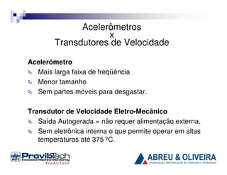Acelerômetros
x
Transdutores de Velocidade
Acelerômetro
Mais larga faixa de freqüência
Menor tamanho
Sem partes móveis para desgastar.
Transdutor de Velocidade Eletro-Mecânico
Saída Autogerada = não requer alimentação externa.
Sem eletrônica interna o que permite operar em altas
temperaturas até 375 ºC.

 