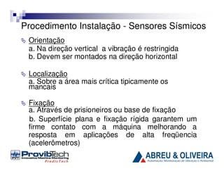 Procedimento Instalação - Sensores Sísmicos
Orientação
a. Na direção vertical a vibração é restringida
b. Devem ser montados na direção horizontal
Localização
a. Sobre a área mais crítica tipicamente os
mancais
Fixação
a. Através de prisioneiros ou base de fixação
b. Superfície plana e fixação rígida garantem um
firme contato com a máquina melhorando a
resposta em aplicações de alta freqüencia
(acelerômetros)

 