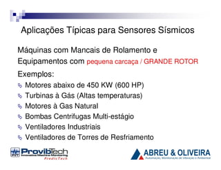 Aplicações Típicas para Sensores Sísmicos
Máquinas com Mancais de Rolamento e
Equipamentos com pequena carcaça / GRANDE ROTOR
Exemplos:
Motores abaixo de 450 KW (600 HP)
Turbinas à Gás (Altas temperaturas)
Motores à Gas Natural
Bombas Centrifugas Multi-estágio
Ventiladores Industriais
Ventiladores de Torres de Resfriamento

 