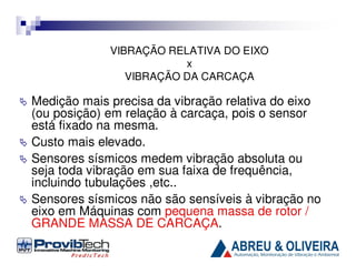 VIBRAÇÃO RELATIVA DO EIXO
x
VIBRAÇÃO DA CARCAÇA

Medição mais precisa da vibração relativa do eixo
(ou posição) em relação à carcaça, pois o sensor
está fixado na mesma.
Custo mais elevado.
Sensores sísmicos medem vibração absoluta ou
seja toda vibração em sua faixa de frequência,
incluindo tubulações ,etc..
Sensores sísmicos não são sensíveis à vibração no
eixo em Máquinas com pequena massa de rotor /
GRANDE MASSA DE CARCAÇA.

 