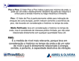Pico a Pico: O Valor Pico a Pico indica o percurso máximo da onda, e
pode ser útil onde o deslocamento vibratório da parte da máquina é
crítico para a tensão máxima ou folga mecânica é limitante.
Pico : O Valor de Pico é particularmente válido para indicação de
choques de curta duração, porém indicam somente a ocorrência do
pico, não levando em consideração o histórico no tempo da onda.
Médio Retificado: leva em consideração o histórico no tempo da
onda, mas é considerado de interesse prático limitado, por não estar
relacionado diretamente com qualquer quantidade física útil.

RMS:
É a medida de nível mais relevante, porque leva em
consideração o histórico no tempo da onda e dá um valor
de nível o qual é diretamente relacionado à energia
contida, e portanto, à capacidade destrutiva da vibração.

 
