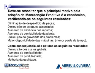 Deve-se ressaltar que o principal motivo pela
adoção da Manutenção Preditiva é o econômico,
verificando-se os seguintes resultados:
Eliminação de desperdício de peças;
Diminuição de estoques associados;
Aumento da eficiência nos reparos;
Aumento da confiabilidade da planta;
Diminuição da gravidade dos problemas;
Maior disponibilidade das máquinas, (menor perda de tempo).
Como conseqüência, são obtidos os seguintes resultados:
Diminuição dos custos globais;
Aumento da confiabilidade;
Aumento da produtividade;
Melhoria da qualidade.

 