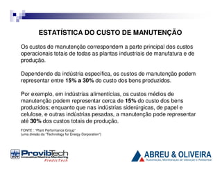ESTATÍSTICA DO CUSTO DE MANUTENÇÃO
Os custos de manutenção correspondem a parte principal dos custos
operacionais totais de todas as plantas industriais de manufatura e de
produção.
Dependendo da indústria específica, os custos de manutenção podem
representar entre 15% a 30% do custo dos bens produzidos.
Por exemplo, em indústrias alimentícias, os custos médios de
manutenção podem representar cerca de 15% do custo dos bens
produzidos; enquanto que nas indústrias siderúrgicas, de papel e
celulose, e outras indústrias pesadas, a manutenção pode representar
até 30% dos custos totais de produção.
FONTE : “Plant Performance Group”
(uma divisão da “Technology for Energy Corporation”)

 