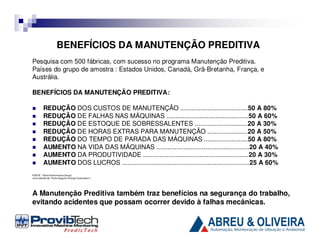 BENEFÍCIOS DA MANUTENÇÃO PREDITIVA
Pesquisa com 500 fábricas, com sucesso no programa Manutenção Preditiva.
Países do grupo de amostra : Estados Unidos, Canadá, Grã-Bretanha, França, e
Austrália.
BENEFÍCIOS DA MANUTENÇÃO PREDITIVA:
REDUÇÃO DOS CUSTOS DE MANUTENÇÃO .....................................50 A 80%
REDUÇÃO DE FALHAS NAS MÁQUINAS .............................................50 A 60%
REDUÇÃO DE ESTOQUE DE SOBRESSALENTES .............................20 A 30%
REDUÇÃO DE HORAS EXTRAS PARA MANUTENÇÃO ......................20 A 50%
REDUÇÃO DO TEMPO DE PARADA DAS MÁQUINAS ........................50 A 80%
AUMENTO NA VIDA DAS MÁQUINAS ...................................................20 A 40%
AUMENTO DA PRODUTIVIDADE ..........................................................20 A 30%
AUMENTO DOS LUCROS ......................................................................25 A 60%
FONTE : “Plant Performance Group”
(uma divisão da “Technology for Energy Corporation”)

A Manutenção Preditiva também traz benefícios na segurança do trabalho,
evitando acidentes que possam ocorrer devido à falhas mecânicas.

 