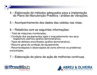 4 – Elaboração de métodos adequados para a implantação
do Plano de Manutenção Preditiva / análise de vibrações.
5 – Acompanhamento dos dados das coletas nas rotas;
6 – Relatórios com as seguintes informações:
- Total de máquinas monitoradas,
- Condição dos equipamentos após o enquadramento nos seus
respectivos alarmes (gráfico demonstrativo),
- Tipos de defeitos encontrados (gráfico demonstrativo),
- Resumo geral da condição de equipamento,
- Recomendações e observações de como eliminar os problemas
encontrados.

7 – Elaboração do plano de ação de melhorias continuas.

 