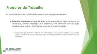 Produtos do Trabalho
 Como resultado dos trabalhos são apresentados os seguintes relatórios:
 Relatório Diagnóstico e Plano de Ação, onde apresentamos todos os pontos de
adequação, normas aderentes e não aderentes, bem como um plano de ação
detalhado que será um “guia” para o processo de implementação.
 O plano de ação poderá ser utilizado pela administração para as regularizações. A Consulcamp
poderá assessorar o processo de implantação através dos trabalhos de assessoria mensal, ou
especifica.
 