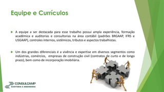 Equipe e Currículos
 A equipe a ser destacada para esse trabalho possui ampla experiência, formação
acadêmica e auditorias e consultorias na área contábil (padrões BRGAAP, IFRS e
USGAAP), controles internos, sistêmicos, tributos e aspectos trabalhistas.
 Um dos grandes diferenciais é a vivência e expertise em diversos segmentos como
indústrias, comércios, empresas de construção civil (contratos de curto e de longo
prazo), bem como de incorporação imobiliária.
 
