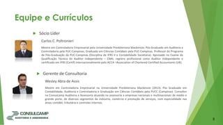 Equipe e Currículos
8
 Sócio Líder
Carlos C. Poltronieri
Mestre em Controladoria Empresarial pela Universidade Presbiteriana Mackenzie; Pós-Graduado em Auditoria e
Controladoria pela PUC-Campinas; Graduado em Ciências Contábeis pela PUC-Campinas. Professor do Programa
de Pós-Graduação da PUC-Campinas (Disciplina de IFRS II e Contabilidade Societária). Aprovado no Exame de
Qualificação Técnica do Auditor Independente – CNAI, registro profissional como Auditor Independente e
certificado em IFRS (Certif) internacionalmente pelo ACCA –Association of Chartered Certified Accountants (UK).
 Gerente de Consultoria
Wesley Abra de Assis
Mestre em Controladoria Empresarial na Universidade Presbiteriana Mackenzie (2013). Pós Graduado em
Contabilidade, Auditoria e Controladoria e Graduação em Ciências Contábeis pela PUCC (Campinas). Consultor
na Consulcamp Auditoria e Assessoria atuando na assessoria a empresas nacionais e multinacionais de médio e
grande porte, de diversos segmentos da indústria, comércio e prestação de serviços, com especialidade nas
áreas contábil, tributária e controles internos.
 